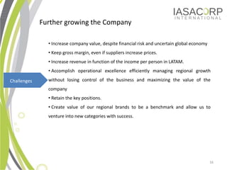 Further growing the Company

               ? Increase company value, despite financial risk and uncertain global economy
               ? Keep gross margin, even if suppliers increase prices.
               ? Increase revenue in function of the income per person in LATAM.
               ? Accomplish operational excellence efficiently managing regional growth

Challenges     without losing control of the business and maximizing the value of the
               company
               ? Retain the key positions.
               ? Create value of our regional brands to be a benchmark and allow us to
               venture into new categories with success.




                                                                                               16
 
