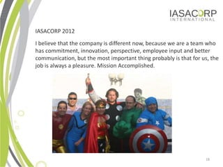 IASACORP 2012
        I believe that the company is different now, because we are a team who
        has commitment, innovation, perspective, employee input and better
        communication, but the most important thing probably is that for us, the
        job is always a pleasure. Mission Accomplished.




Why Aureos?


                                                                          18
 