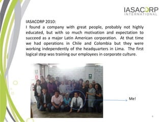 IASACORP 2010:
I found a company with great people, probably not highly
educated, but with so much motivation and expectation to
succeed as a major Latin American corporation. At that time
we had operations in Chile and Colombia but they were
working independently of the headquarters in Lima. The first
logical step was training our employees in corporate culture.




                                                     Me!



                                                                4
 