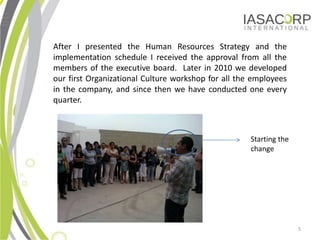After I presented the Human Resources Strategy and the
implementation schedule I received the approval from all the
members of the executive board. Later in 2010 we developed
our first Organizational Culture workshop for all the employees
in the company, and since then we have conducted one every
quarter.



                                                     Starting the
                                                     change




                                                                    5
 