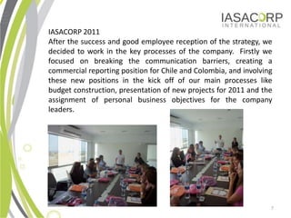 IASACORP 2011
After the success and good employee reception of the strategy, we
decided to work in the key processes of the company. Firstly we
focused on breaking the communication barriers, creating a
commercial reporting position for Chile and Colombia, and involving
these new positions in the kick off of our main processes like
budget construction, presentation of new projects for 2011 and the
assignment of personal business objectives for the company
leaders.




                                                                  7
 