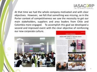 At that time we had the whole company motivated and with clear
objectives. However, we felt that something was missing, so in the
Porter context of competitiveness we saw the necessity to get our
main stakeholders, suppliers and area leaders from Chile and
Colombia more engaged. To accomplish this goal we developed a
second and improved event with the clear objective of reinforcing
our new corporate culture.




                                                                     8
 