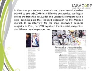 In the same year we saw the results and the main stakeholders
started to see IASACORP in a different perspective. We began
selling the franchise in Ecuador and Venezuela complete with a
solid business plan that included expansion to the Mexican
market. In an interview for the most renowned business
magazine in Peru, our CFO explained the financial perspective
and I the corporative perspective.




                                                                 9
 