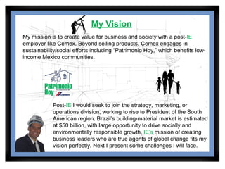 My Vision
My mission is to create value for business and society with a post-IE
employer like Cemex. Beyond selling products, Cemex engages in
sustainability/social efforts including “Patrimonio Hoy,” which benefits low-
income Mexico communities.




            Post-IE I would seek to join the strategy, marketing, or
            operations division, working to rise to President of the South
            American region. Brazil’s building-material market is estimated
            at $50 billion, with large opportunity to drive socially and
            environmentally responsible growth. IE’s mission of creating
            business leaders who are true agents of global change fits my
            vision perfectly. Next I present some challenges I will face.
 