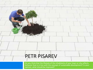 PETR PISAREV
Do you think that the lifestyle of the inhabitants of your town or city reflects
behavior that is in line with the concept of sustainable development? In your
opinion, what should be improved?
 