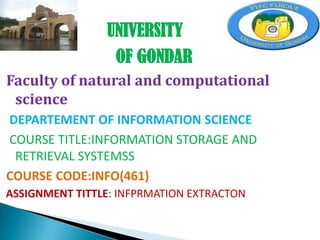 UNIVERSITY
OF GONDAR
Faculty of natural and computational
science
DEPARTEMENT OF INFORMATION SCIENCE
COURSE TITLE:INFORMATION STORAGE AND
RETRIEVAL SYSTEMSS
COURSE CODE:INFO(461)
ASSIGNMENT TITTLE: INFPRMATION EXTRACTON

 