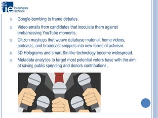 1) Google-bombing to frame debates.
2) Video emails from candidates that inoculate them against
embarrassing YouTube moments.
3) Citizen mashups that weave database material, home videos,
podcasts, and broadcast snippets into new forms of activism.
4) 3D Holograms and smart Siri-like technology become widespread.
5) Metadata analytics to target most potential voters base with the aim
at saving public spending and donors contributions..
 