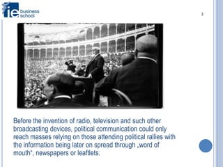 3
Before the invention of radio, television and such other
broadcasting devices, political communication could only
reach masses relying on those attending political rallies with
the information being later on spread through „word of
mouth“, newspapers or leaftlets.
 