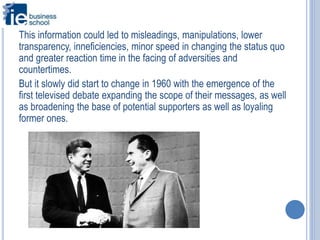 This information could led to misleadings, manipulations, lower
transparency, inneficiencies, minor speed in changing the status quo
and greater reaction time in the facing of adversities and
countertimes.
But it slowly did start to change in 1960 with the emergence of the
first televised debate expanding the scope of their messages, as well
as broadening the base of potential supporters as well as loyaling
former ones.
 