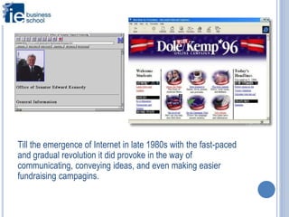 Till the emergence of Internet in late 1980s with the fast-paced
and gradual revolution it did provoke in the way of
communicating, conveying ideas, and even making easier
fundraising campagins.
 