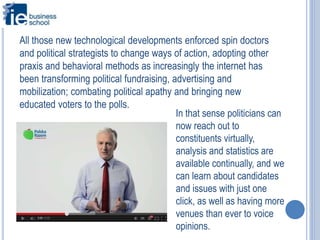 All those new technological developments enforced spin doctors
and political strategists to change ways of action, adopting other
praxis and behavioral methods as increasingly the internet has
been transforming political fundraising, advertising and
mobilization; combating political apathy and bringing new
educated voters to the polls.
In that sense politicians can
now reach out to
constituents virtually,
analysis and statistics are
available continually, and we
can learn about candidates
and issues with just one
click, as well as having more
venues than ever to voice
opinions.
 