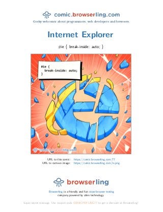 Geeky webcomic about programmers, web developers and browsers.
Internet Explorer
#ie { break-inside: auto; }
URL to this comic: https://comic.browserling.com/77
URL to cartoon image: https://comic.browserling.com/ie.png
Browserling is a friendly and fun cross-browser testing
company powered by alien technology.
Super-secret message: Use coupon code COMICPDFLING77 to get a discount at Browserling!
 