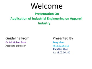 Welcome
Presentation On
Application of Industrial Engineering on Apparel
Industry
Guideline From Presented By
Dr. Lal Mohan Baral Rony Islam
Associate professor Id:13.02.06.119
Ebrahim Khan
Id: 13.02.06.140
 