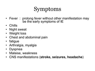 Symptoms
• Fever : prolong fever without other manifestation may
be the early symptoms of IE
• Chills
• Night sweat
• Weight loss
• Chest and abdominal pain
• fatigue
• Arthralgia, myalgia
• Dyspnea
• Malaise, weakness
• CNS manifestations (stroke, seizures, headache)
 