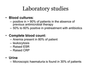 Laboratory studies
• Blood cultures:
– positive in > 90% of patients in the absence of
previous antimicrobial therapy
– 50% to 60% positive in pretreatment with antibiotics
• Complete blood count:
– Anemia present in 80% of patient
– leukocytosis
– Raised ESR
– Raised CRP
• Urine
– Microscopic haematuria is found in 30% of patients
 