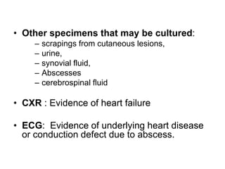 • Other specimens that may be cultured:
– scrapings from cutaneous lesions,
– urine,
– synovial fluid,
– Abscesses
– cerebrospinal fluid
• CXR : Evidence of heart failure
• ECG: Evidence of underlying heart disease
or conduction defect due to abscess.
 