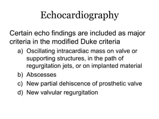 Echocardiography
Certain echo findings are included as major
criteria in the modified Duke criteria
a) Oscillating intracardiac mass on valve or
supporting structures, in the path of
regurgitation jets, or on implanted material
b) Abscesses
c) New partial dehiscence of prosthetic valve
d) New valvular regurgitation
 