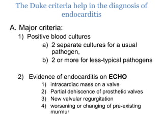 The Duke criteria help in the diagnosis of
endocarditis
A. Major criteria:
1) Positive blood cultures
a) 2 separate cultures for a usual
pathogen,
b) 2 or more for less-typical pathogens
2) Evidence of endocarditis on ECHO
1) intracardiac mass on a valve
2) Partial dehiscence of prosthetic valves
3) New valvular regurgitation
4) worsening or changing of pre-existing
murmur
 