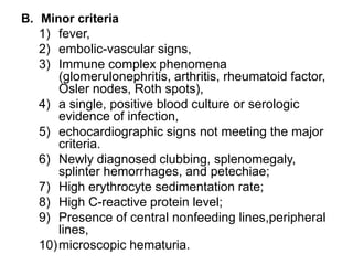 B. Minor criteria
1) fever,
2) embolic-vascular signs,
3) Immune complex phenomena
(glomerulonephritis, arthritis, rheumatoid factor,
Osler nodes, Roth spots),
4) a single, positive blood culture or serologic
evidence of infection,
5) echocardiographic signs not meeting the major
criteria.
6) Newly diagnosed clubbing, splenomegaly,
splinter hemorrhages, and petechiae;
7) High erythrocyte sedimentation rate;
8) High C-reactive protein level;
9) Presence of central nonfeeding lines,peripheral
lines,
10)microscopic hematuria.
 