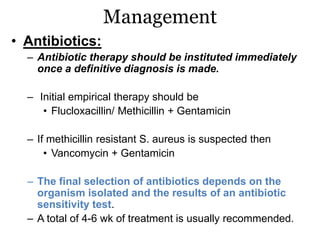 Management
• Antibiotics:
– Antibiotic therapy should be instituted immediately
once a definitive diagnosis is made.
– Initial empirical therapy should be
• Flucloxacillin/ Methicillin + Gentamicin
– If methicillin resistant S. aureus is suspected then
• Vancomycin + Gentamicin
– The final selection of antibiotics depends on the
organism isolated and the results of an antibiotic
sensitivity test.
– A total of 4-6 wk of treatment is usually recommended.
 