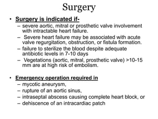 Surgery
• Surgery is indicated if-
– severe aortic, mitral or prosthetic valve involvement
with intractable heart failure.
– Severe heart failure may be associated with acute
valve regurgitation, obstruction, or fistula formation.
– failure to sterilize the blood despite adequate
antibiotic levels in 7-10 days
– Vegetations (aortic, mitral, prosthetic valve) >10-15
mm are at high risk of embolism.
• Emergency operation required in
– mycotic aneurysm,
– rupture of an aortic sinus,
– intraseptal abscess causing complete heart block, or
– dehiscence of an intracardiac patch
 