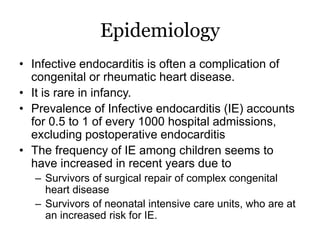Epidemiology
• Infective endocarditis is often a complication of
congenital or rheumatic heart disease.
• It is rare in infancy.
• Prevalence of Infective endocarditis (IE) accounts
for 0.5 to 1 of every 1000 hospital admissions,
excluding postoperative endocarditis
• The frequency of IE among children seems to
have increased in recent years due to
– Survivors of surgical repair of complex congenital
heart disease
– Survivors of neonatal intensive care units, who are at
an increased risk for IE.
 