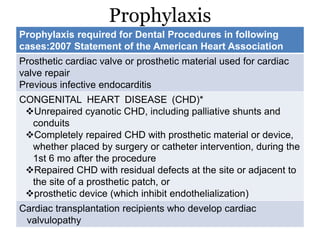 Prophylaxis
Prophylaxis required for Dental Procedures in following
cases:2007 Statement of the American Heart Association
Prosthetic cardiac valve or prosthetic material used for cardiac
valve repair
Previous infective endocarditis
CONGENITAL HEART DISEASE (CHD)*
Unrepaired cyanotic CHD, including palliative shunts and
conduits
Completely repaired CHD with prosthetic material or device,
whether placed by surgery or catheter intervention, during the
1st 6 mo after the procedure
Repaired CHD with residual defects at the site or adjacent to
the site of a prosthetic patch, or
prosthetic device (which inhibit endothelialization)
Cardiac transplantation recipients who develop cardiac
valvulopathy
 