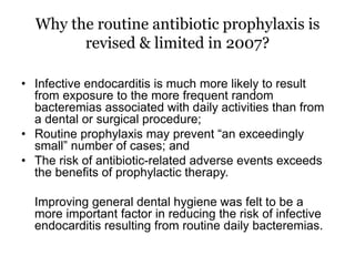 Why the routine antibiotic prophylaxis is
revised & limited in 2007?
• Infective endocarditis is much more likely to result
from exposure to the more frequent random
bacteremias associated with daily activities than from
a dental or surgical procedure;
• Routine prophylaxis may prevent “an exceedingly
small” number of cases; and
• The risk of antibiotic-related adverse events exceeds
the benefits of prophylactic therapy.
Improving general dental hygiene was felt to be a
more important factor in reducing the risk of infective
endocarditis resulting from routine daily bacteremias.
 