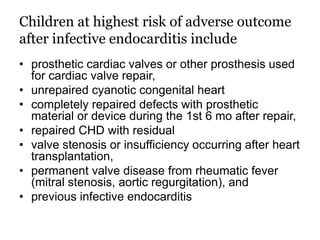 Children at highest risk of adverse outcome
after infective endocarditis include
• prosthetic cardiac valves or other prosthesis used
for cardiac valve repair,
• unrepaired cyanotic congenital heart
• completely repaired defects with prosthetic
material or device during the 1st 6 mo after repair,
• repaired CHD with residual
• valve stenosis or insufficiency occurring after heart
transplantation,
• permanent valve disease from rheumatic fever
(mitral stenosis, aortic regurgitation), and
• previous infective endocarditis
 