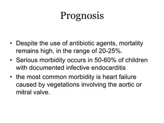 Prognosis
• Despite the use of antibiotic agents, mortality
remains high, in the range of 20-25%.
• Serious morbidity occurs in 50-60% of children
with documented infective endocarditis
• the most common morbidity is heart failure
caused by vegetations involving the aortic or
mitral valve.
 
