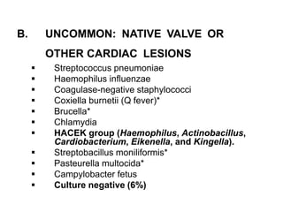 B. UNCOMMON: NATIVE VALVE OR
OTHER CARDIAC LESIONS
 Streptococcus pneumoniae
 Haemophilus influenzae
 Coagulase-negative staphylococci
 Coxiella burnetii (Q fever)*
 Brucella*
 Chlamydia
 HACEK group (Haemophilus, Actinobacillus,
Cardiobacterium, Eikenella, and Kingella).
 Streptobacillus moniliformis*
 Pasteurella multocida*
 Campylobacter fetus
 Culture negative (6%)
 