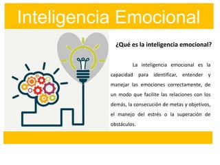 La inteligencia emocional es la
capacidad para identificar, entender y
manejar las emociones correctamente, de
un modo que facilite las relaciones con los
demás, la consecución de metas y objetivos,
el manejo del estrés o la superación de
obstáculos.
¿Qué es la inteligencia emocional?
Inteligencia Emocional
 