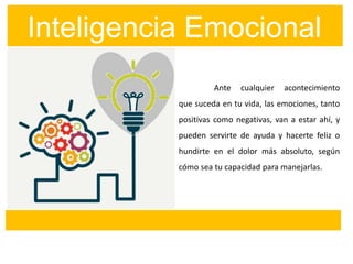 Inteligencia Emocional
Ante cualquier acontecimiento
que suceda en tu vida, las emociones, tanto
positivas como negativas, van a estar ahí, y
pueden servirte de ayuda y hacerte feliz o
hundirte en el dolor más absoluto, según
cómo sea tu capacidad para manejarlas.
 