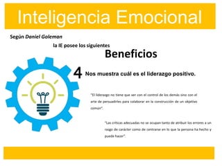 Según Daniel Goleman
Inteligencia Emocional
Beneficios
Nos muestra cuál es el liderazgo positivo.4
la IE posee los siguientes
“El liderazgo no tiene que ver con el control de los demás sino con el
arte de persuadirles para colaborar en la construcción de un objetivo
común”.
“Las críticas adecuadas no se ocupan tanto de atribuir los errores a un
rasgo de carácter como de centrarse en lo que la persona ha hecho y
puede hacer”.
 