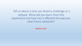 Tell us about a time you faced a challenge or a
setback. What did you learn from this
experience and how has it affected the way you
view future obstacles?
Martina Ivich
 