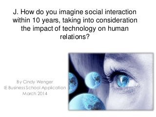 J. How do you imagine social interaction
within 10 years, taking into consideration
the impact of technology on human
relations?
By Cindy Wenger
IE Business School Application
March 2014
 