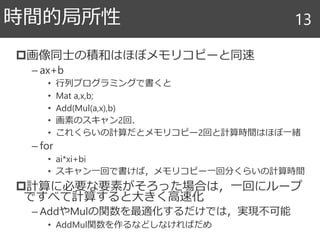 画像同士の積和はほぼメモリコピーと同速
– ax+b
• 行列プログラミングで書くと
• Mat a,x,b;
• Add(Mul(a,x),b)
• 画素のスキャン2回．
• これくらいの計算だとメモリコピー2回と計算時間はほぼ一緒
– for
• ai*xi+bi
• スキャン一回で書けば，メモリコピー一回分くらいの計算時間
計算に必要な要素がそろった場合は，一回にループ
ですべて計算すると大きく高速化
– AddやMulの関数を最適化するだけでは，実現不可能
• AddMul関数を作るなどしなければだめ
時間的局所性 13
 