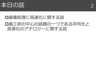 画像処理に高速化に関する話
画工研の中心の話題の一つである符号化と
高速化のアナロジーに関する話
本日の話 2
 