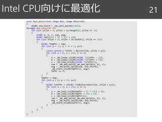 void fast_blur(const Image &in, Image &blurred)
{
m128i one_third = _mm_set1_epi16(21846);
#pragma omp parallel for
for (int yTile = 0; yTile < in.height(); yTile += 32)
{
m128i a, b, c, sum, avg;
m128i tmp[(256 / 8) * (32 + 2)];
for (int xTile = 0; xTile < in.width(); xTile += 256)
{
m128i *tmpPtr = tmp;
for (int y = -1; y < 32 + 1; y++)
{
const uint16_t *inPtr = &(in(xTile, yTile + y));
for (int x = 0; x < 256; x += 8)
{
a = _mm_loadu_si128((m128i *)(inPtr - 1));
b = _mm_loadu_si128((m128i *)(inPtr + 1));
c = _mm_load_si128((m128i *)(inPtr));
sum = _mm_add_epi16(_mm_add_epi16(a, b), c);
avg = _mm_mulhi_epi16(sum, one_third);
_mm_store_si128(tmpPtr++, avg);
inPtr += 8;
}
}
tmpPtr = tmp;
for (int y = 0; y < 32; y++)
{
m128i *outPtr = (m128i *)(&(blurred(xTile, yTile + y)));
for (int x = 0; x < 256; x += 8)
{
a = _mm_load_si128(tmpPtr + (2 * 256) / 8);
b = _mm_load_si128(tmpPtr + 256 / 8);
c = _mm_load_si128(tmpPtr++);
sum = _mm_add_epi16(_mm_add_epi16(a, b), c);
avg = _mm_mulhi_epi16(sum, one_third);
_mm_store_si128(outPtr++, avg);
}
}
}
}
}
Intel CPU向けに最適化 21
 