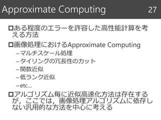 ある程度のエラーを許容した高性能計算を考
える方法
画像処理におけるApproximate Computing
–マルチスケール処理
–タイリングの冗長性のカット
–関数近似
–低ランク近似
–etc…
アルゴリズム毎に近似高速化方法は存在する
が，ここでは，画像処理アルゴリズムに依存し
ない汎用的な方法を中心に考える
Approximate Computing 27
 