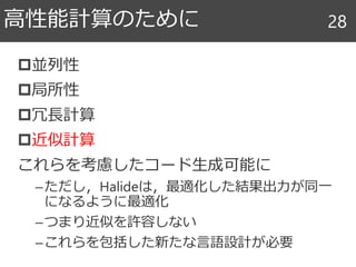 並列性
局所性
冗長計算
近似計算
これらを考慮したコード生成可能に
–ただし，Halideは，最適化した結果出力が同一
になるように最適化
–つまり近似を許容しない
–これらを包括した新たな言語設計が必要
高性能計算のために 28
 