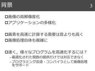 画像の高解像度化
アプリケーションの多様化
画素を高速に計算する需要は昔よりも高く
画像処理自体も複雑に
速く，様々なプログラムを高速化するには？
–最適化された関数の提供だけでは対応できなく
–プログラミング言語・コンパイラとして画像処理
をサポート
背景 3
 