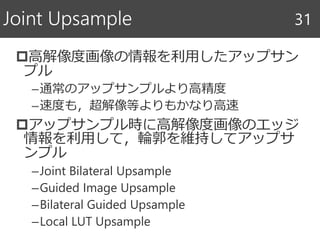 高解像度画像の情報を利用したアップサン
プル
–通常のアップサンプルより高精度
–速度も，超解像等よりもかなり高速
アップサンプル時に高解像度画像のエッジ
情報を利用して，輪郭を維持してアップサ
ンプル
–Joint Bilateral Upsample
–Guided Image Upsample
–Bilateral Guided Upsample
–Local LUT Upsample
Joint Upsample 31
 