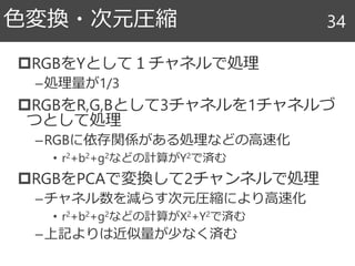 RGBをYとして１チャネルで処理
–処理量が1/3
RGBをR,G,Bとして3チャネルを1チャネルづ
つとして処理
–RGBに依存関係がある処理などの高速化
• r2+b2+g2などの計算がY2で済む
RGBをPCAで変換して2チャンネルで処理
–チャネル数を減らす次元圧縮により高速化
• r2+b2+g2などの計算がX2+Y2で済む
–上記よりは近似量が少なく済む
色変換・次元圧縮 34
 