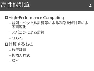 High-Performance Computing
–並列・ベクトル計算等による科学技術計算によ
る高速化
–スパコンによる計算
–GPGPU
計算するもの
–粒子計算
–拡散方程式
–など
高性能計算 4
 