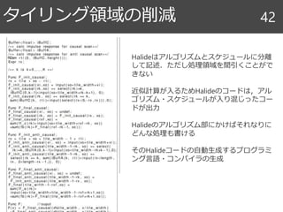 タイリング領域の削減 42
Halideはアルゴリズムとスケジュールに分離
して記述．ただし処理領域を間引くことがで
きない
近似計算が入るためHalideのコードは，アル
ゴリズム・スケジュールが入り混じったコー
ドが出力
Halideのアルゴリズム部にかけばそれなりに
どんな処理も書ける
そのHalideコードの自動生成するプログラミ
ング言語・コンパイラの生成
 