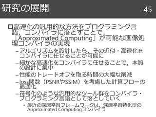 高速化の汎用的な方法をプログラミング言
語，コンパイラに落とすことで，
「Approximated Computing」が可能な画像処
理コンパイラの実現
–アルゴリズムを設計したら，その近似・高速化を
コンパイラに任せることが可能に
–細かな高速化をコンパイラに任せることで，本質
の設計に集中
–性能のトレードオフを取る時間の大幅な削減
–loss関数（PSNRやSSIM）を考慮した計算フローの
最適化
–符号化のような汎用的なツール群をコンパイラ・
プログラミング言語として落としていく
• 最近の深層学習フレームワークは，深層学習特化型の
Approximated Computingコンパイラ
研究の展開 45
 