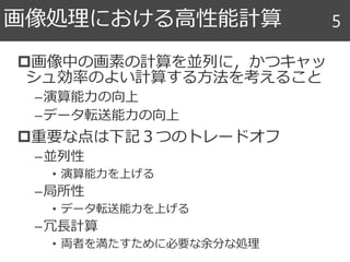 画像中の画素の計算を並列に，かつキャッ
シュ効率のよい計算する方法を考えること
–演算能力の向上
–データ転送能力の向上
重要な点は下記３つのトレードオフ
–並列性
• 演算能力を上げる
–局所性
• データ転送能力を上げる
–冗長計算
• 両者を満たすために必要な余分な処理
画像処理における高性能計算 5
 