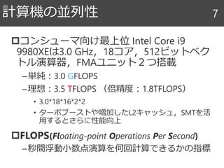 コンシューマ向け最上位 Intel Core i9
9980XEは3.0 GHz，18コア，512ビットベク
トル演算器，FMAユニット２つ搭載
–単純：3.0 GFLOPS
–理想：3.5 TFLOPS （倍精度：1.8TFLOPS）
• 3.0*18*16*2*2
• ターボブーストや増加したL2キャッシュ，SMTを活
用するとさらに性能向上
FLOPS(Floating-point Operations Per Second)
–秒間浮動小数点演算を何回計算できるかの指標
計算機の並列性 7
 