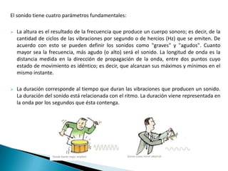 El sonido tiene cuatro parámetros fundamentales:
 La altura es el resultado de la frecuencia que produce un cuerpo sonoro; es decir, de la
cantidad de ciclos de las vibraciones por segundo o de hercios (Hz) que se emiten. De
acuerdo con esto se pueden definir los sonidos como "graves" y "agudos". Cuanto
mayor sea la frecuencia, más agudo (o alto) será el sonido. La longitud de onda es la
distancia medida en la dirección de propagación de la onda, entre dos puntos cuyo
estado de movimiento es idéntico; es decir, que alcanzan sus máximos y mínimos en el
mismo instante.
 La duración corresponde al tiempo que duran las vibraciones que producen un sonido.
La duración del sonido está relacionada con el ritmo. La duración viene representada en
la onda por los segundos que ésta contenga.
 